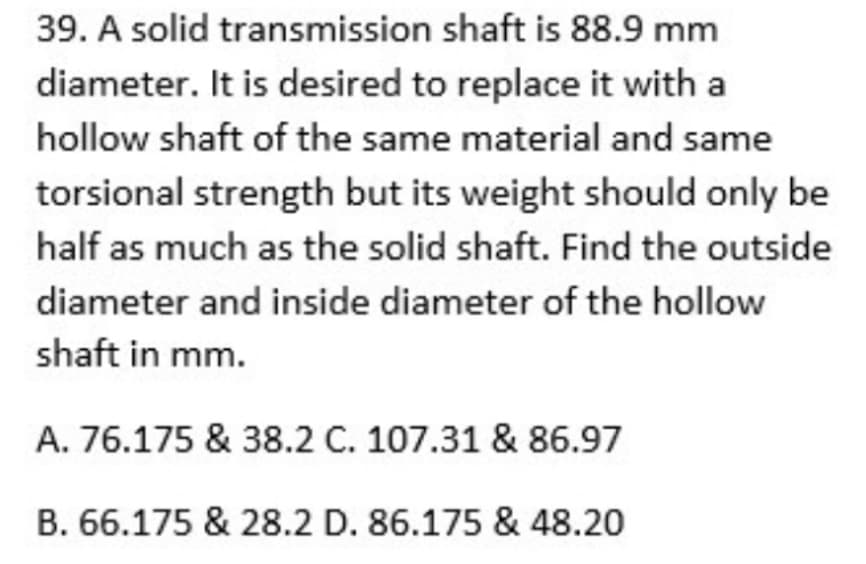 39. A solid transmission shaft is 88.9 mm
diameter. It is desired to replace it with a
hollow shaft of the same material and same
torsional strength but its weight should only be
half as much as the solid shaft. Find the outside
diameter and inside diameter of the hollow
shaft in mm.
A. 76.175 & 38.2 C. 107.31 & 86.97
B. 66.175 & 28.2 D. 86.175 & 48.20
