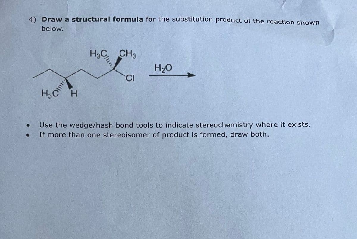 4) Draw a structural formula for the substitution product of the reaction shown
below.
•
H&C
CH3
H₂O
CI
H3C H
Use the wedge/hash bond tools to indicate stereochemistry where it exists.
If more than one stereoisomer of product is formed, draw both.