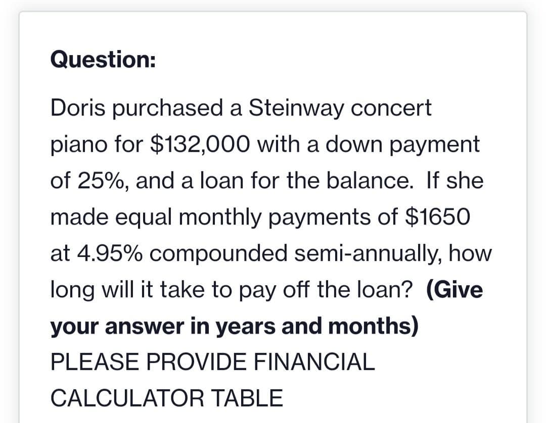 Question:
Doris purchased a Steinway concert
piano for $132,000 with a down payment
of 25%, and a loan for the balance. If she
made equal monthly payments of $1650
at 4.95% compounded semi-annually, how
long will it take to pay off the loan? (Give
your answer in years and months)
PLEASE PROVIDE FINANCIAL
CALCULATOR TABLE