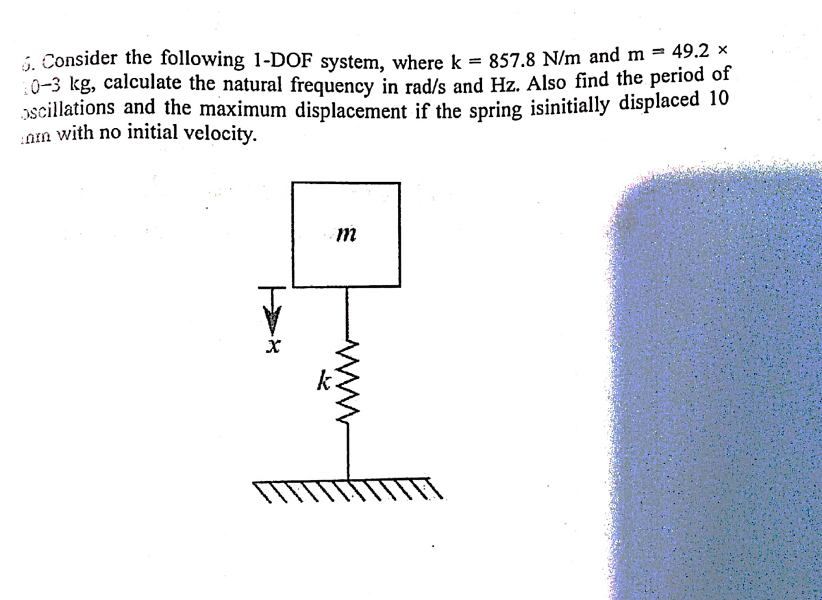 i, Consider the following 1-DOF system, where k
:0-3 kg, calculate the natural frequency in rad/s and Hz. Also find the period of
scillations and the maximum displacement if the spring isinitially displaced 10
am with no initial velocity.
857.8 N/m and m = 49.2 x
