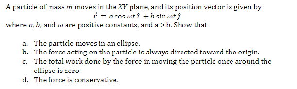 A particle of mass m moves in the XY-plane, and its position vector is given by
= a cos wtî + b sin wtĵ
where a, b, and w are positive constants, and a > b. Show that
a. The particle moves in an ellipse.
b. The force acting on the particle is always directed toward the origin.
c. The total work done by the force in moving the particle once around the
ellipse is zero
d. The force is conservative.