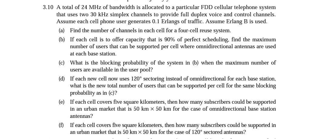 3.10 A total of 24 MHz of bandwidth is allocated to a particular FDD cellular telephone system
that uses two 30 kHz simplex channels to provide full duplex voice and control channels.
Assume each cell phone user generates 0.1 Erlangs of traffic. Assume Erlang B is used.
(a) Find the number of channels in each cell for a four-cell reuse system.
(b) If each cell is to offer capacity that is 90% of perfect scheduling, find the maximum
number of users that can be supported per cell where omnidirectional antennas are used
at each base station.
(c) What is the blocking probability of the system in (b) when the maximum number of
users are available in the user pool?
(d) If each new cell now uses 120° sectoring instead of omnidirectional for each base station,
what is the new total number of users that can be supported per cell for the same blocking
probability as in (c)?
(e) If each cell covers five square kilometers, then how many subscribers could be supported
in an urban market that is 50 km x 50 km for the case of omnidirectional base station
antennas?
(f) If each cell covers five square kilometers, then how many subscribers could be supported in
an urban market that is 50 km x 50 km for the case of 120° sectored antennas?
