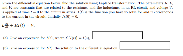 Given the differential equation below, find the solution using Laplace transformation. The parameters R, L,
and V, are constants that are related to the resistance and the inductance in an RL circuit, and voltage V,
is applied at time t = 0 to the circuit in series. I(t) is the function you have to solve for and it corresponds
to the current in the circuit. Initially IL (0) = 0.
L+RI(t) = Vs
(a) Give an expression for I(s), where C{I(t)} = I(s),
(b) Give an expression for I(t); the solution to the differential equation