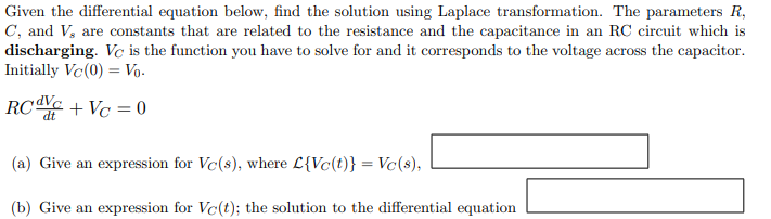 Given the differential equation below, find the solution using Laplace transformation. The parameters R,
C, and V, are constants that are related to the resistance and the capacitance in an RC circuit which is
discharging. Vc is the function you have to solve for and it corresponds to the voltage across the capacitor.
Initially Vc (0) Vo.
RC dvc + Vc = 0
(a) Give an expression for Vc(s), where L{Vc(t)} = Vc(s),
(b) Give an expression for Vc(t); the solution to the differential equation