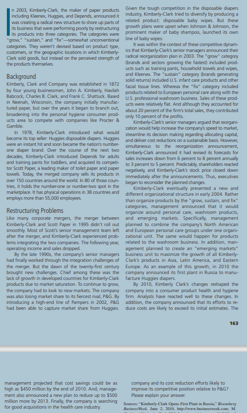 In 2003, Kimberly-Clark, the maker of paper products
including Kleenex, Huggies, and Depends, announced it
was creating a radical new structure to shore up parts of
its business that were performing poorly by restructuring
its products into three categories. The categories were
"grow," "sustain," and "fix"-somewhat unconventional
categories. They weren't devised based on product type,
customers, or the geographic locations in which Kimberly-
Clark sold goods, but instead on the perceived strength of
the products themselves.
Background
Kimberly, Clark and Company was established in 1872
by four young businessmen, John A. Kimberly, Havilah
Babcock, Charles B. Clark, and Frank C. Shattuck. Based
in Neenah, Wisconsin, the company initially manufac-
tured paper, but over the years it began to branch out,
broadening into the personal hygiene consumer prod-
ucts area to compete with companies like Procter &
Gamble.
In 1978, Kimberly-Clark introduced what would
become its top seller: Huggies disposable diapers. Huggies
were an instant hit and soon became the nation's number-
one diaper brand. Over the course of the next two
decades, Kimberly-Clark introduced Depends for adults
and training pants for toddlers, and acquired its competi-
tor Scott Paper, a leading maker of toilet paper and paper
towels. Today, the merged company sells its products in
over 150 countries around the world. In 80 of those coun-
tries, it holds the number-one or number-two spot in the
marketplace. It has physical operations in 38 countries and
employs more than 55,000 employees.
Restructuring Problems
Like many corporate mergers, the merger between
Kimberly-Clark and Scott Paper in 1995 didn't roll out
smoothly. Most of Scott's senior management team left
after the merger, and Kimberly-Clark experienced prob-
lems integrating the two companies. The following year,
operating income and sales dropped.
By the late 1990s, the company's senior managers
had finally worked through the integration challenges of
the merger. But the dawn of the twenty-first century
brought new challenges. Chief among these was the
lack of growth in developed countries for Kimberly-Clark
products due to market saturation. To continue to grow,
the company had to look to new markets. The company
was also losing market share to its fiercest rival, P&G. By
introducing a high-end line of Pampers in 2002, P&G
had been able to capture market share from Huggies.
management projected that cost savings could be as
high as $450 million by the end of 2010. And, manage-
ment also announced a new plan to reduce up to $500
million more by 2013. Finally, the company is searching
for good acquisitions in the health care industry.
Given the tough competition in the disposable diapers
industry, Kimberly-Clark tried to diversify by producing a
related product: disposable baby wipes. But these
growth plans were upset when Johnson & Johnson, the
prominent maker of baby shampoo, launched its own
line of baby wipes.
It was within the context of these competitive dynam-
ics that Kimberly-Clark's senior managers announced their
radical reorganization plan in 2003. The "grow" category
(brands and sectors growing the fastest) included prod-
ucts such as training pants, household towels and wipes,
and Kleenex. The "sustain" category (brands generating
solid returns) included U.S. infant care products and other
facial tissue lines. Whereas the "fix" category included
products related to European personal care along with the
U.S. professional washroom business. Sales of these prod-
ucts were relatively flat. And although they accounted for
about 20 percent of the firm's total sales, they contributed
only 10 percent of the profits.
Kimberly-Clark's senior managers argued that reorgani-
zation would help increase the company's speed to market,
streamline its decision making regarding allocating capital,
and deliver cost reductions on a sustainable basis. However,
simultaneous to the reorganization announcement,
Kimberly-Clark announced it had revised its forecasts for
sales increases down from 6 percent to 8 percent annually
to 3 percent to 5 percent. Predictably, shareholders reacted
negatively, and Kimberly-Clark's stock price closed down
immediately after the announcements. Thus, executives
began to reconsider the planned changes.
Kimberly-Clark eventually presented a new and
different organizational structure in early 2004. Rather
than organize products by the "grow, sustain, and fix"
categories, management announced that it would
organize around personal care, washroom products,
and emerging markets. Specifically, management
planned to combine the company's North American
and European personal care groups under one organi-
zational unit. The same would happen for products
related to the washroom business. In addition, man-
agement planned to create an "emerging markets"
business unit to maximize the growth of all Kimberly-
Clark's products in Asia, Latin America, and Eastern
Europe. As an example of this growth, in 2010 the
company announced its first plant in Russia to manu-
facture Huggies diapers.
By 2010, Kimberly Clark's changes reshaped the
company into a consumer product health and hygiene
firm. Analysts have reacted well to these changes. In
addition, the company announced that its efforts to re-
duce costs are likely to exceed its initial estimates. The
company and its cost reduction efforts likely to
improve its competitive position relative to P&G?
Please explain your answer.
163
Sources: "Kimberly-Clark Opens First Plant in Russia," Bloomberg
BusinessWeek, June 2, 2010, http://www.businessweek.com; M.