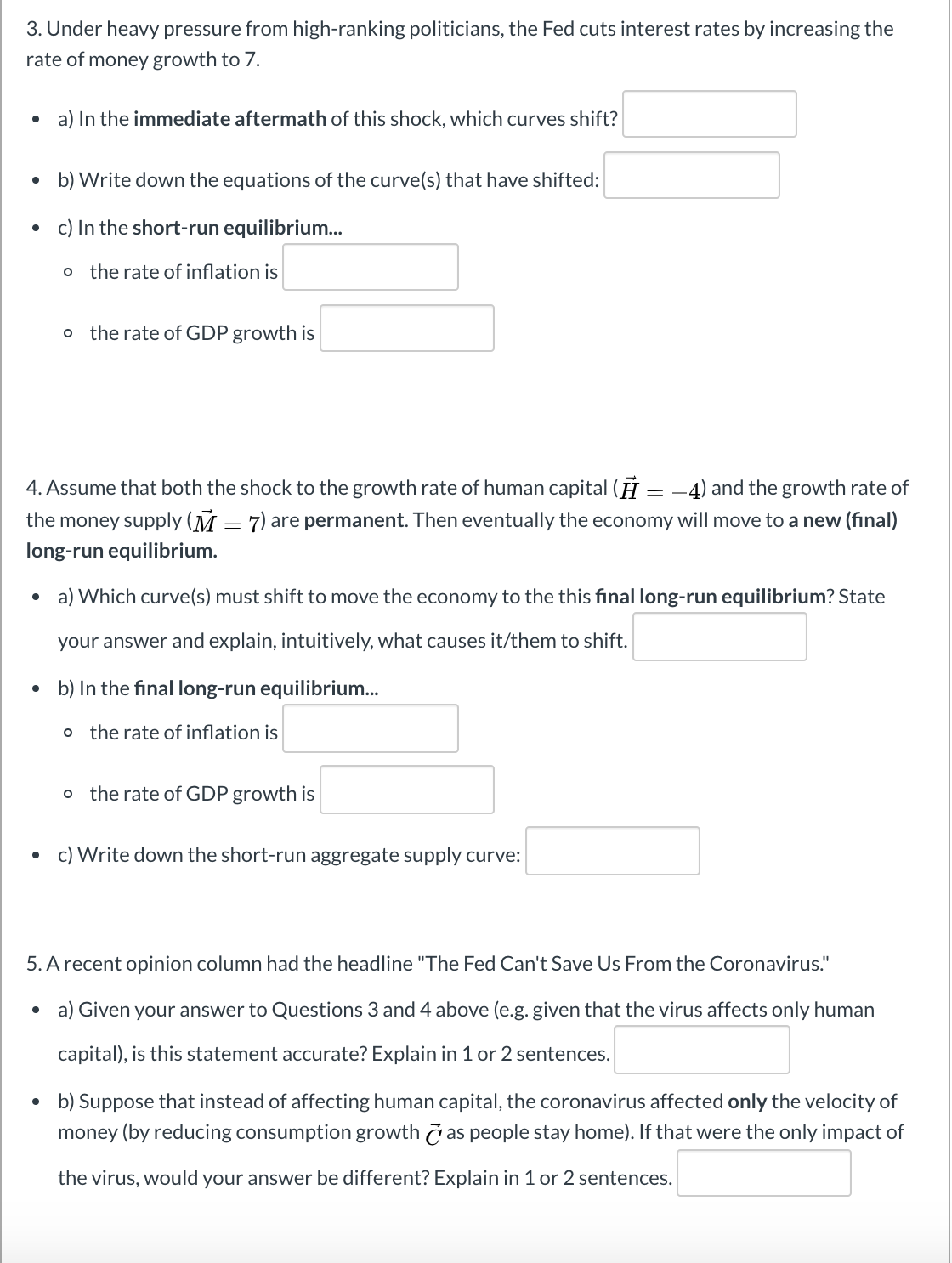 3. Under heavy pressure from high-ranking politicians, the Fed cuts interest rates by increasing the
rate of money growth to 7.
a) In the immediate aftermath of this shock, which curves shift?
• b) Write down the equations of the curve(s) that have shifted:
c) In the short-run equilibrium...
the rate of inflation is
o the rate of GDP growth is
4. Assume that both the shock to the growth rate of human capital (H = -4) and the growth rate of
the money supply (M = 7) are permanent. Then eventually the economy will move to a new (final)
long-run equilibrium.
• a) Which curve(s) must shift to move the economy to the this final long-run equilibrium? State
your answer and explain, intuitively, what causes it/them to shift.
b) In the final long-run equilibrium.
o the rate of inflation is
the rate of GDP growth is
c) Write down the short-run aggregate supply curve:
5. A recent opinion column had the headline "The Fed Can't Save Us From the Coronavirus."
• a) Given your answer to Questions 3 and 4 above (e.g. given that the virus affects only human
capital), is this statement accurate? Explain in 1 or 2 sentences.
b) Suppose that instead of affecting human capital, the coronavirus affected only the velocity of
money (by reducing consumption growth č as people stay home). If that were the only impact of
the virus, would your answer be different? Explain in 1 or 2 sentences.
