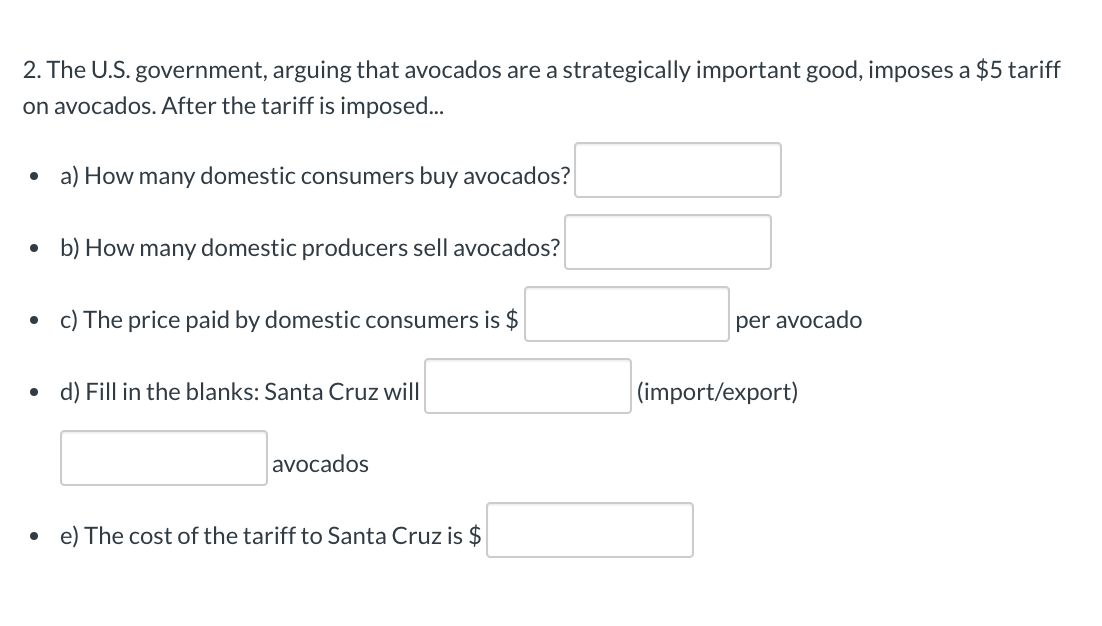 2. The U.S. government, arguing that avocados are a strategically important good, imposes a $5 tariff
on avocados. After the tariff is imposed...
• a) How many domestic consumers buy avocados?
• b) How many domestic producers sell avocados?
c) The price paid by domestic consumers is $
per avocado
• d) Fill in the blanks: Santa Cruz will
|(import/export)
avocados
e) The cost of the tariff to Santa Cruz is $
