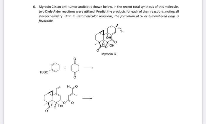 6. Myrocin C is an anti-tumor antibiotic shown below. In the recent total synthesis of this molecule,
two Diels-Alder reactions were utilized. Predict the products for each of their reactions, noting all
stereochemistry. Hint: in intramolecular reactions, the formation of 5- or 6-membered rings is
favorable.
он
Myrocin C
TBSO
