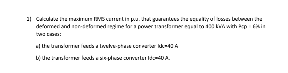 1) Calculate the maximum RMS current in p.u. that guarantees the equality of losses between the
deformed and non-deformed regime for a power transformer equal to 400 kVA with Pcp = 6% in
two cases:
a) the transformer feeds a twelve-phase converter Idc=40 A
b) the transformer feeds a six-phase converter Idc=40 A.