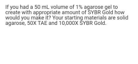 If you had a 50 mL volume of 1% agarose gel to
create with appropriate amount of SYBR Gold how
would you make it? Your starting materials are solid
agarose, 50X TAE and 10,000x ŠYBR Gold.
