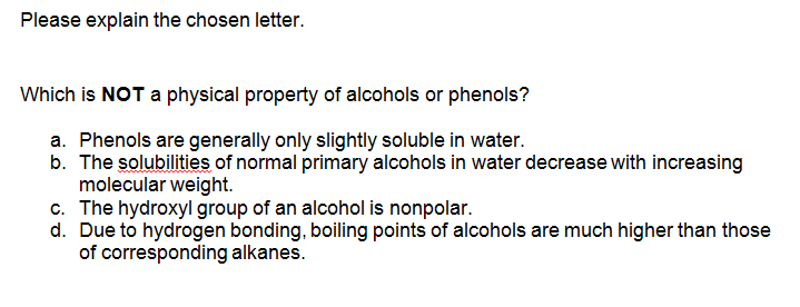 Please explain the chosen letter.
Which is NOT a physical property of alcohols or phenols?
a. Phenols are generally only slightly soluble in water.
b. The solubilities of normal primary alcohols in water decrease with increasing
molecular weight.
c. The hydroxyl group of an alcohol is nonpolar.
d. Due to hydrogen bonding, boiling points of alcohols are much higher than those
of corresponding alkanes.
