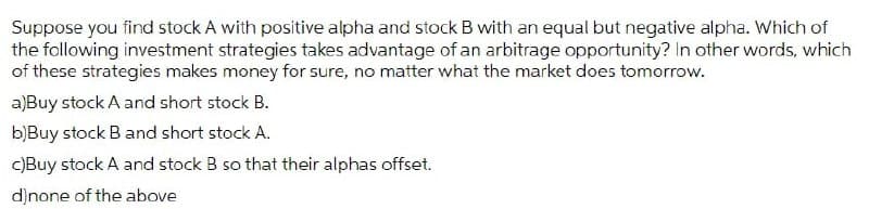 Suppose you find stock A with positive alpha and stock B with an equal but negative alpha. Which of
the following investment strategies takes advantage of an arbitrage opportunity? In other words, which
of these strategies makes money for sure, no matter what the market does tomorrow.
a)Buy stock A and short stock B.
b)Buy stock B and short stock A.
C)Buy stock A and stock B so that their alphas offset.
d)none of the above
