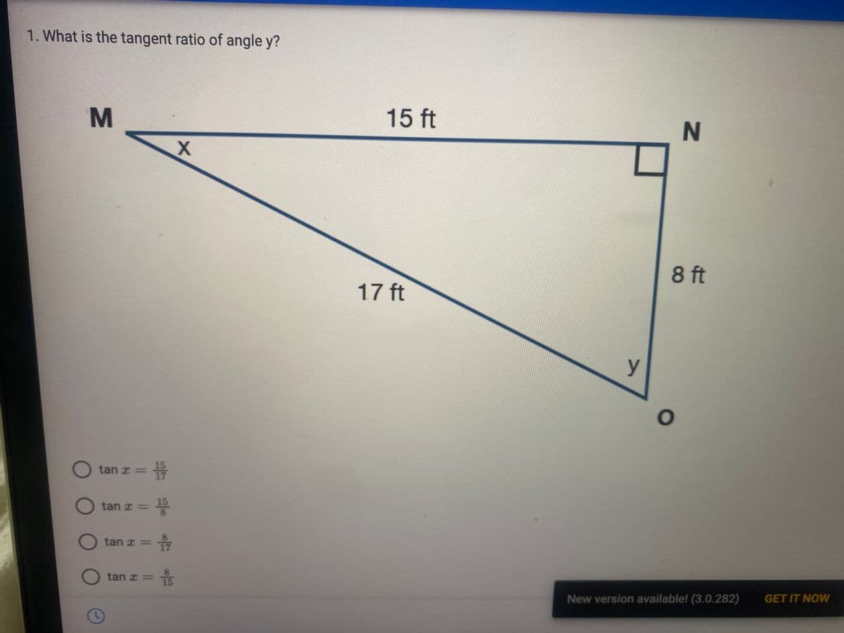 1. What is the tangent ratio of angle y?
M
X
O O
tan x = 157
= 15
00/55/6
O tan
tan x=
O tan x=
tan x=
O
= 1/7
= i
15 ft
17 ft
y
N
8 ft
O
New version available! (3.0.282) GET IT NOW