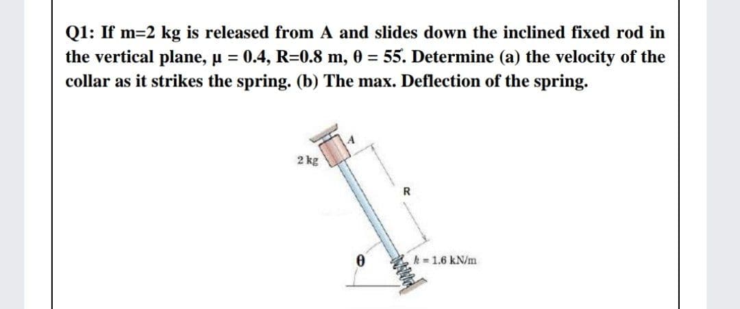 Q1: If m=2 kg is released from A and slides down the inclined fixed rod in
the vertical plane, µ = 0.4, R=0.8 m, 0 = 55. Determine (a) the velocity of the
collar as it strikes the spring. (b) The max. Deflection of the spring.
%3D
2 kg
R
k = 1.6 kN/m
