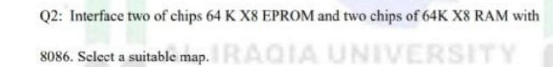 Q2: Interface two of chips 64 K X8 EPROM and two chips of 64K X8 RAM with
8086. Select a suitable map. RAQIA UNIVERSITY
