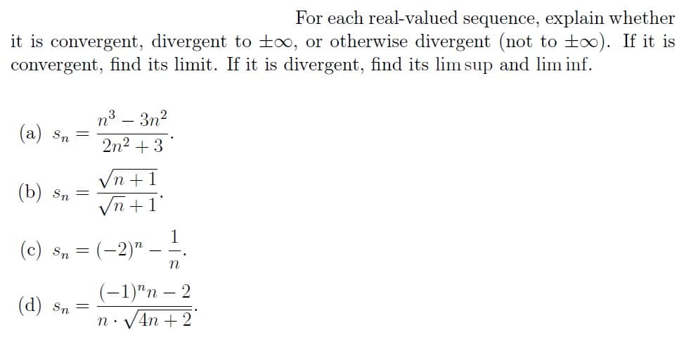 For each real-valued sequence, explain whether
it is convergent, divergent to t∞, or otherwise divergent (not to too). If it is
convergent, find its limit. If it is divergent, find its lim sup and lim inf.
(a) Sn
(b) Sn =
(c) Sn
=
(d) Sn
=
=
n³
2n² +3
-
3n²
n+1
n +
n.
1
(-2)"
n
(-1)^n - 2
•√4n+2