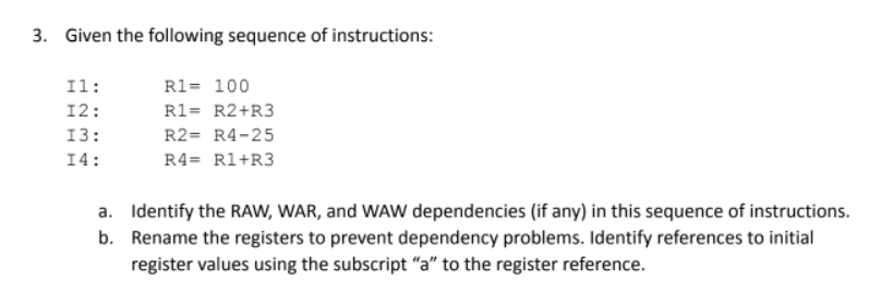 3. Given the following sequence of instructions:
Il:
R1= 100
12:
R1= R2+R3
13:
R2= R4-25
14:
R4= Rl+R3
a. Identify the RAW, WAR, and WAW dependencies (if any) in this sequence of instructions.
b. Rename the registers to prevent dependency problems. Identify references to initial
register values using the subscript "a" to the register reference.
