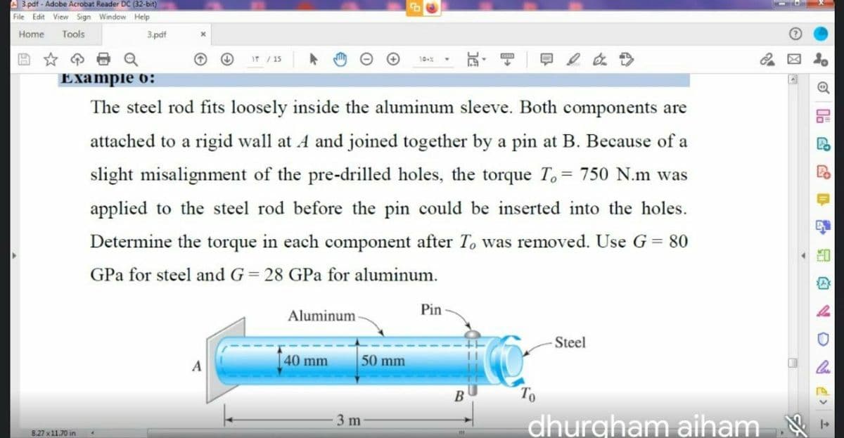 A 3.pdf - Adobe Acrobat Reader DC (32-bit)
File Edit View Sign Window Help
Home
Tools
3.pdf
IT /15
10-%
Example o:
The steel rod fits loosely inside the aluminum sleeve. Both components are
attached to a rigid wall at A and joined together by a pin at B. Because of a
slight misalignment of the pre-drilled holes, the torque T,= 750 N.m was
applied to the steel rod before the pin could be inserted into the holes.
Determine the torque in each component after T, was removed. Use G = 80
GPa for steel and G= 28 GPa for aluminum.
Pin
Aluminum
Steel
40 mm
50 mm
dhurgham aiham -
3 m
8.27 x11.70 in
