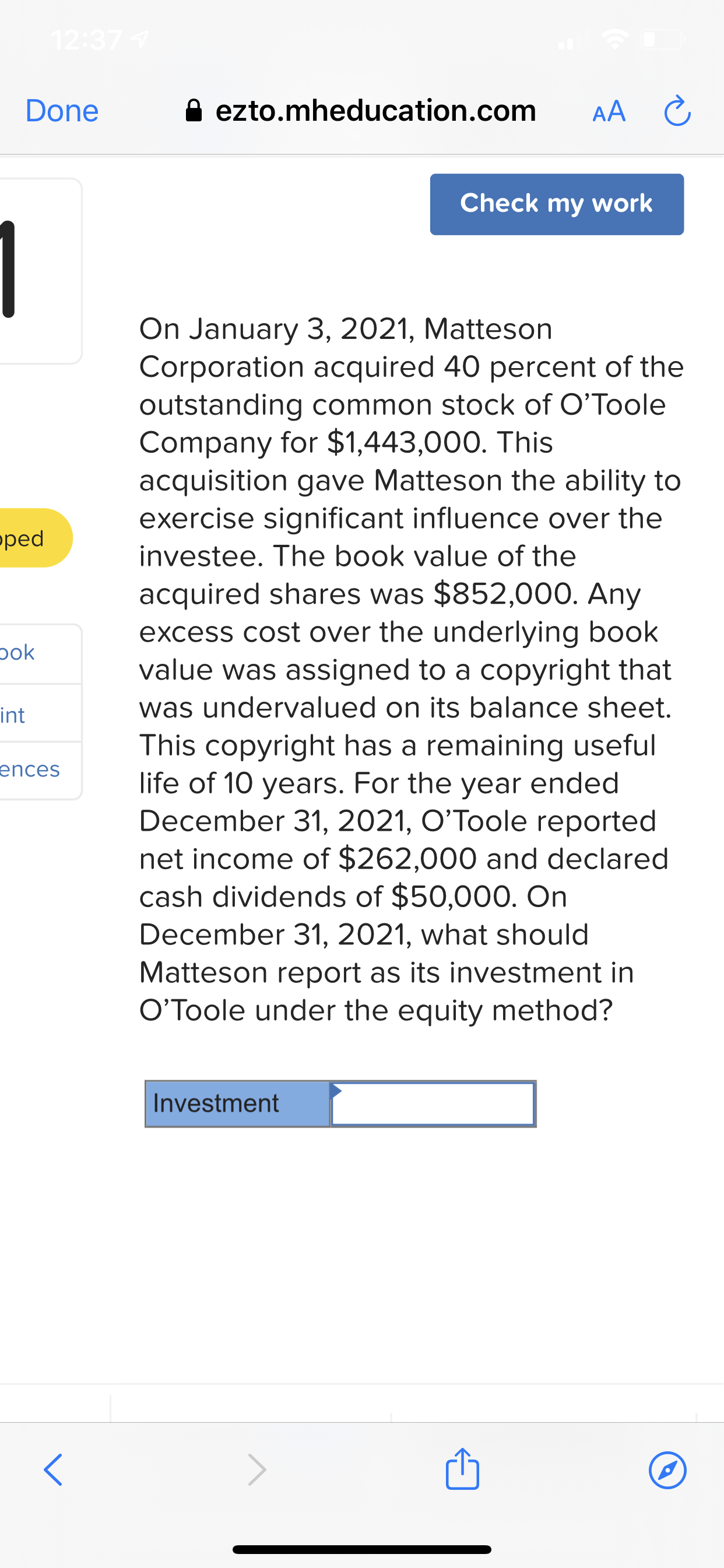 On January 3, 2021, Matteson
Corporation acquired 40 percent of the
outstanding common stock of O'Toole
Company for $1,443,000. This
acquisition gave Matteson the ability to
exercise significant influence over the
investee. The book value of the
acquired shares was $852,000. Any
excess cost over the underlying book
value was assigned to a copyright that
was undervalued on its balance sheet.
This copyright has a remaining useful
life of 10 years. For the year ended
December 31, 2021, O’Toole reported
net income of $262,000 and declared
cash dividends of $50,000. On
December 31, 2021, what should
Matteson report as its investment in
O’Toole under the equity method?
Investment
