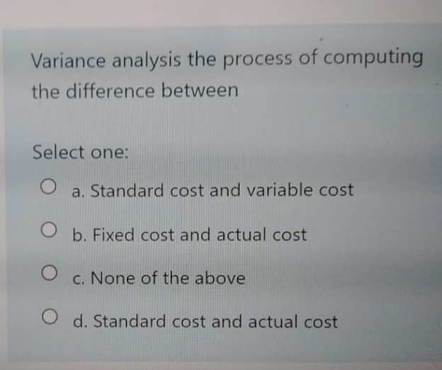 Variance analysis the process of computing
the difference between
Select one:
a. Standard cost and variable cost
b. Fixed cost and actual cost
c. None of the above
O d. Standard cost and actual cost
