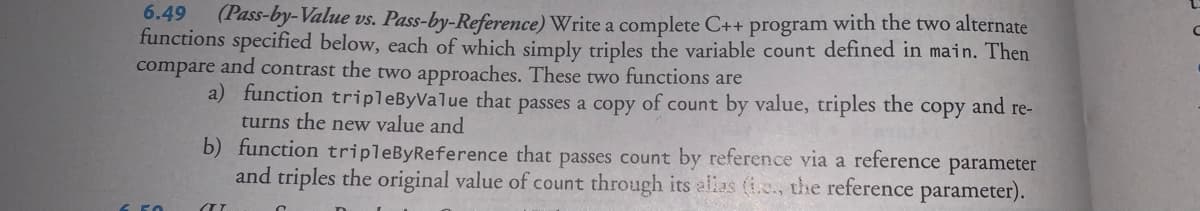 6.49
(Pass-by-Value vs. Pass-by-Reference) Write a complete C++ program with the two alternate
functions specified below, each of which simply triples the variable count defined in main. Then
compare and contrast the two approaches. These two functions are
and re-
a) function tripleByValue that passes a copy of count by value, triples the
turns the new value and
copy
b) function tripleByReference that passes count by reference via a reference
and triples the original value of count through its alias (i.c., the reference parameter).
parameter
