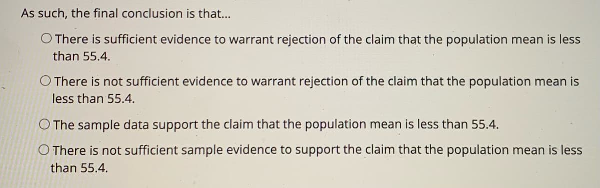 As such, the final conclusion is that...
O There is sufficient evidence to warrant rejection of the claim that the population mean is less
than 55.4.
O There is not sufficient evidence to warrant rejection of the claim that the population mean is
less than 55.4.
The sample data support the claim that the population mean is less than 55.4.
O There is not sufficient sample evidence to support the claim that the population mean is less
than 55.4.
