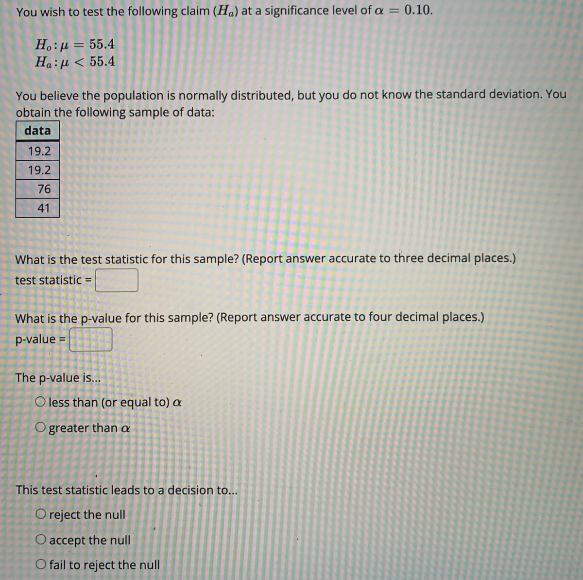 You wish to test the following claim (Ha) at a significance level of a = 0.10.
H.:µ = 55.4
Ha:u < 55.4
You believe the population is normally distributed, but you do not know the standard deviation. You
obtain the following sample of data:
data
19.2
19.2
76
41
What is the test statistic for this sample? (Report answer accurate to three decimal places.)
test statistic =
What is the p-value for this sample? (Report answer accurate to four decimal places.)
p-value =
The p-value is...
O less than (or equal to) a
O greater than a
This test statistic leads to a decision to...
O reject the null
O accept the null
O fail to reject the null
