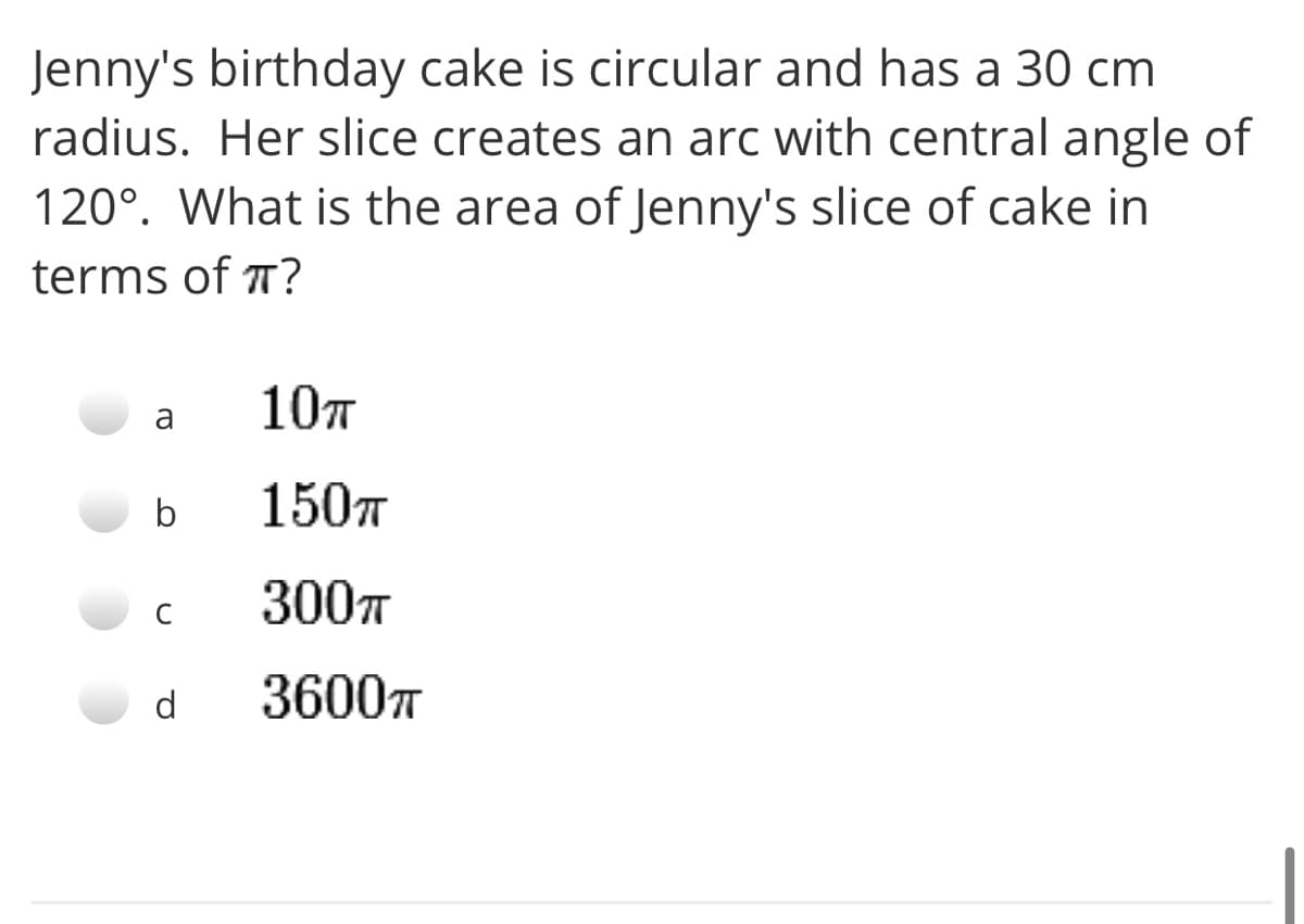 Jenny's birthday cake is circular and has a 30 cm
radius. Her slice creates an arc with central angle of
120°. What is the area of Jenny's slice of cake in
terms of T?
107
a
b
150T
300л
d
36007
