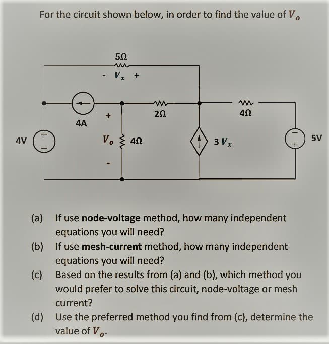 4V
For the circuit shown below, in order to find the value of V
(a)
(b)
(c)
4A
50
m
- Vx
+
Vo 4.02
m
2.02
3 V x
40
If use node-voltage method, how many independent
equations you will need?
If use mesh-current method, how many independent
equations you will need?
Based on the results from (a) and (b), which method you
would prefer to solve this circuit, node-voltage or mesh
current?
5V
(d)
Use the preferred method you find from (c), determine the
value of V.