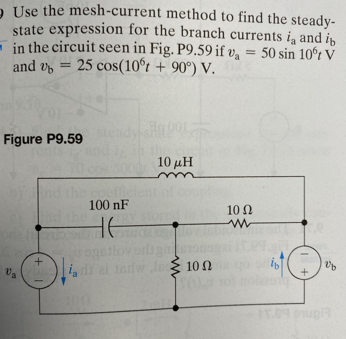 9 Use the mesh-current
method to find the steady-
state expression for the branch currents in and in
in the circuit seen in Fig. P9.59 if va = 50 sin 10°t V
and b 25 cos(10ºt + 90°) V.
Figure P9.59
Va
=
+
100 nF
HE
togst
ia di ai isdw
1001
the cin
10 μΗ
dw is 100
Jes
10 Ω
ww
ib
+
Vb