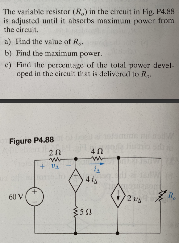 The variable resistor (Ro) in the circuit in Fig. P4.88
is adjusted until it absorbs maximum power from
the circuit.
a) Find the value of Ro.
b) Find the maximum power.
c) Find the percentage of the total power devel-
oped in the circuit that is delivered to Ro.
Figure P4.88
60 V
202
www
+ VA
10110.10
+
'+
ww
4Ω
www
is
4 is
5Ω
omme ne fon
fiuosio od m
70
201
Ro