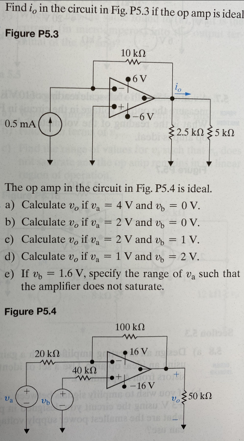 Find i, in the circuit in Fig. P5.3 if the op amp is ideal
Figure P5.3
0.5 mA
absodols
10090
nobi
Figure P5.4
Va
Change
+
fergu
The op amp in the circuit in Fig. P5.4 is ideal.
a) Calculate vo if va = 4 V and v
b) Calculate vo if va = 2 V and %
c) Calculate vo if va = 2 V and 2
1
d) Calculate v, if va = 1 V and %
20 ΚΩ
+
10 ΚΩ
ww
.6 V
40 ΚΩ
www
+
Ub
Augi
aslov diqqua lowoq test
-6V
e) If v= 1.6 V, specify the range of va such that
the amplifier does not saturate.
io
100 ΚΩ
{2.5 kΩ Σ 5 ΚΩ
16 V
= 0 V.
= 0 V.
= 1 V.
= 2 V.
+01 210t
-16 V
Joy
Vo:
d
50 ΚΩ