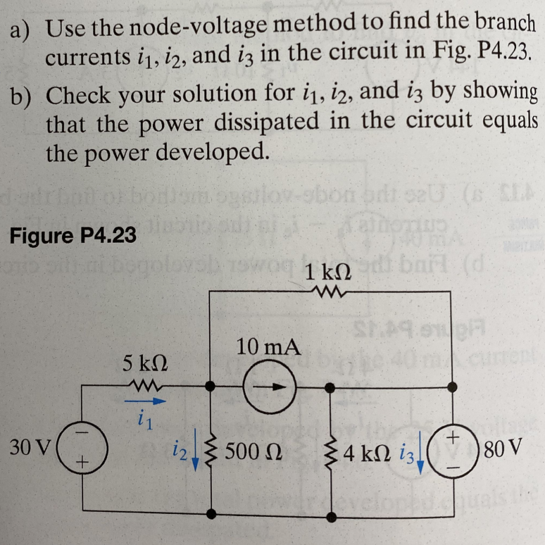 a) Use the node-voltage method to find the branch
currents i1, 12, and i3 in the circuit in Fig. P4.23.
b) Check your solution for i₁, i2, and i3 by showing
that the power dissipated in the circuit equals
the power developed.
Logstl
od 02U (S CLA
TUS
Figure P4.23
Two 1 kodi bail (d.
$149.910
10 mA
+
30 V
+
5 ΚΩ
www
i₁
i2Σ 500 Ω
Σ4 ΚΩ 13.
80 V