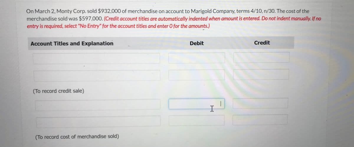 On March 2, Monty Corp. sold $932,000 of merchandise on account to Marigold Company, terms 4/10, n/30. The cost of the
merchandise sold was $597,000. (Credit account titles are automatically indented when amount is entered. Do not indent manually. If no
entry is required, select "No Entry" for the account titles and enter O for the amounts.)
Account Titles and Explanation
(To record credit sale)
(To record cost of merchandise sold)
Debit
I
Credit