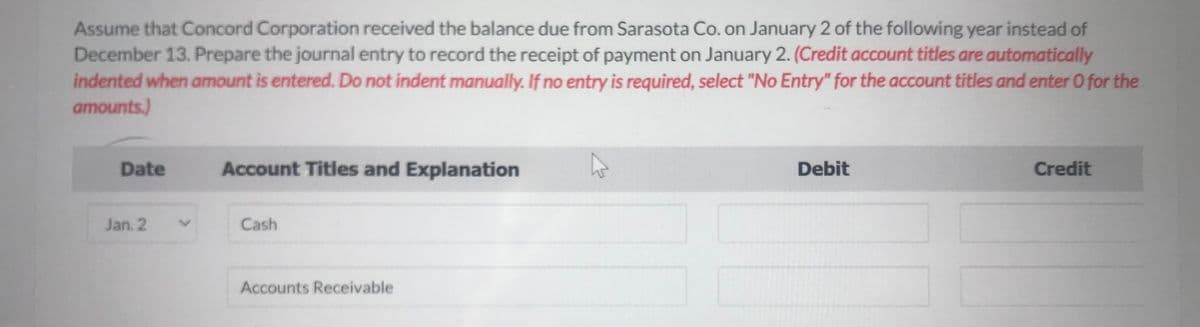Assume that Concord Corporation received the balance due from Sarasota Co. on January 2 of the following year instead of
December 13. Prepare the journal entry to record the receipt of payment on January 2. (Credit account titles are automatically
indented when amount is entered. Do not indent manually. If no entry is required, select "No Entry" for the account titles and enter O for the
amounts.)
Date
Jan. 2
Account Titles and Explanation
Cash
Accounts Receivable
Debit
Credit
