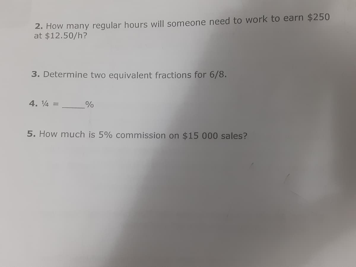 2. How many regular hours will someone need to work to earn $250
at $12.50/h?
3. Determine two equivalent fractions for 6/8.
4. 4 =
5. How much is 5% commission on $15 000 sales?
