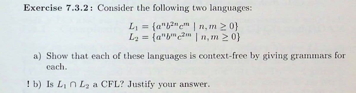 Exercise 7.3.2: Consider the following two languages:
L₁ = {ab²ncm | n,m>0}
L2
L₂ = {abc2m|n, m≥ 0}
a) Show that each of these languages is context-free by giving grammars for
each.
! b) Is L₁ L2 a CFL? Justify your answer.
