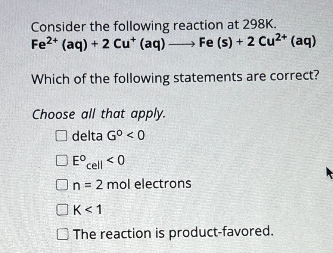 Consider the following reaction at 298K.
Fe2+ (aq) + 2 Cu* (aq) -
Fe (s) + 2 Cu2+ (aq)
Which of the following statements are correct?
Choose all that apply.
Odelta G° <0
E° cell <0
On = 2 mol electrons
OK<1
The reaction is product-favored.