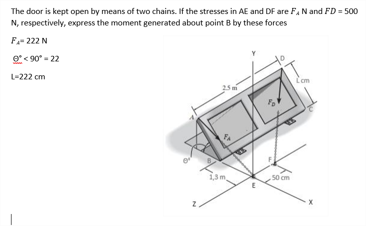 The door is kept open by means of two chains. If the stresses in AE and DF are FA N and FD = 500
N, respectively, express the moment generated about point B by these forces
FA= 222 N
O° < 90° = 22
L=222 cm
L'cm
2.5 m
FD
FA
1,3 m.
50 cm
