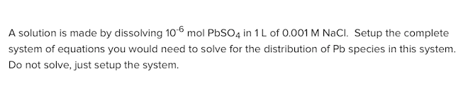 A solution is made by dissolving 106 mol PbSO4 in 1 L of 0.001 M NaCl. Setup the complete
system of equations you would need to solve for the distribution of Pb species in this system.
Do not solve, just setup the system.