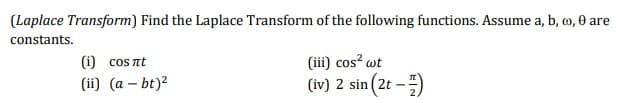 (Laplace Transform) Find the Laplace Transform of the following functions. Assume a, b, c, 0 are
constants.
(i) cosnt
(ii) (a - bt)²
(iii) cos² wt
(iv) 2 sin(2t - 1)