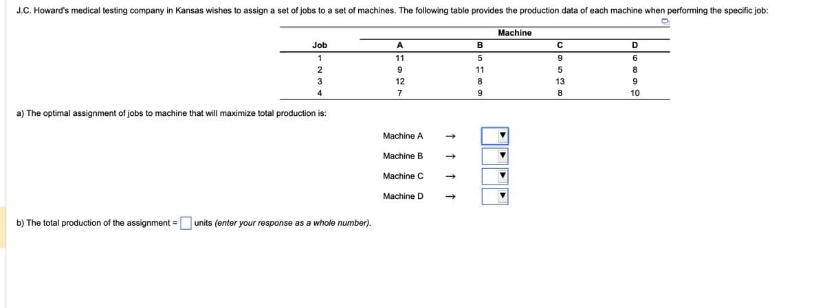 J.C. Howard's medical testing company in Kansas wishes to assign a set of jobs to a set of machines. The following table provides the production data of each machine when performing the specific job:
Job
1
234
a) The optimal assignment of jobs to machine that will maximize total production is:
b) The total production of the assignment= units (enter your response as a whole number).
A
11
9
12
7
Machine A
Machine B
Machine C
Machine D
↑ ↑ ↑
↑
B
5
11
8
9
Machine
с
9
5
13
8
D 8 99
6
10