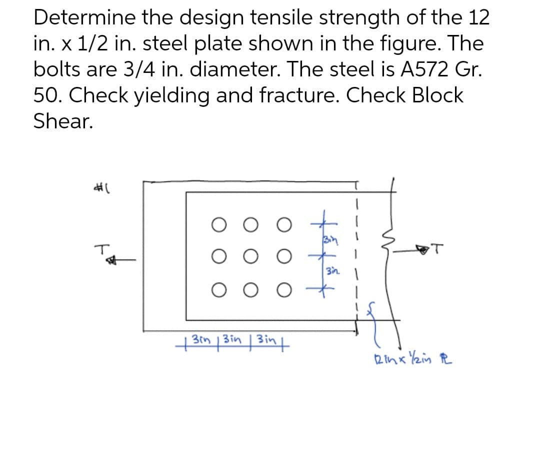 Determine the design tensile strength of the 12
in. x 1/2 in. steel plate shown in the figure. The
bolts are 3/4 in. diameter. The steel is A572 Gr.
50. Check yielding and fracture. Check Block
Shear.
T
3in.
73im 13in 1 3in t

