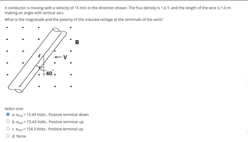A conductor is moving with a velocity of 15 m/s in the direction shown. The flux density is 1.6 T, and the length of the wire is 1.0 m
making an angle with vertical axis.
What is the magnitude and the polarity of the induced voltage at the terminals of the wire?
40.
B
Select one:
a. eind 15.43 Volts, Positive terminal down
=
Ob. eind = 15.43 Volts, Positive terminal up
O c. eind = 154.3 Volts, Positive terminal up
○ d. None