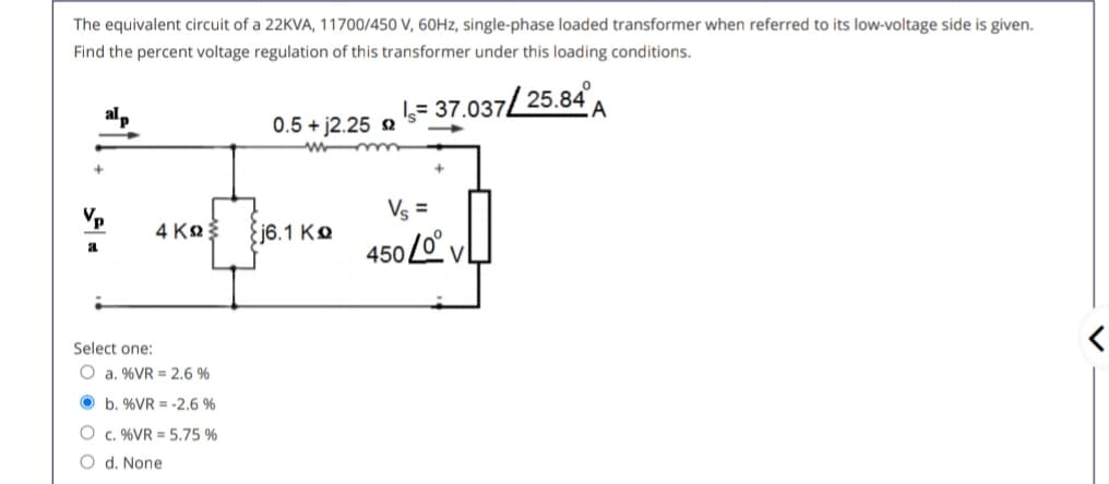 The equivalent circuit of a 22KVA, 11700/450 V, 60Hz, single-phase loaded transformer when referred to its low-voltage side is given.
Find the percent voltage regulation of this transformer under this loading conditions.
0.5 + j2.25 $2
wmm
= 37.037/25.84A
Vs =
4 ΚΩΣ
{j6.1 KQ
a
4500° v
Select one:
O a. %VR 2.6 %
b. %VR = -2.6 %
Oc. %VR = 5.75 %
O d. None