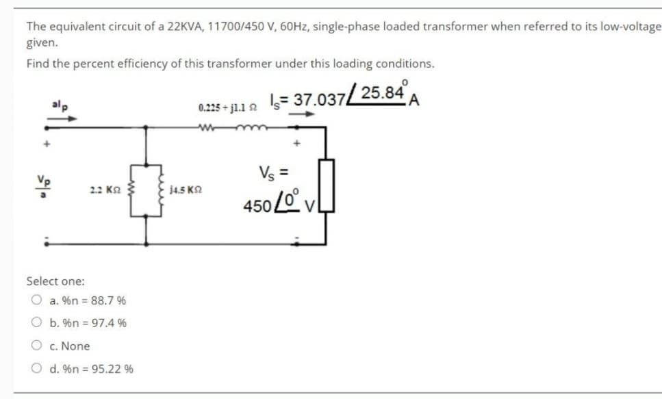 The equivalent circuit of a 22KVA, 11700/450 V, 60Hz, single-phase loaded transformer when referred to its low-voltage
given.
Find the percent efficiency of this transformer under this loading conditions.
+
alp
0.225+j1.1 2
= 37.037/25.84
2.2 KS
14.5 ΚΩ
Vs =
4500° V
Select one:
Oa. %n 88.7 %
Ob. %n 97.4 %
c. None
Od. %n 95.22 %