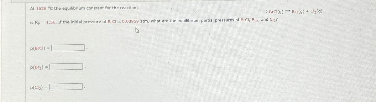 At 1626 °C the equilibrium constant for the reaction:
is Kp = 1.56. If the initial pressure of BrCl is 0.00959 atm, what are the equilibrium partial pressures of BrCl, Br₂, and Cl₂?
p(BrCl) =
p(Br₂) =
2 BrCl(g) Br₂(g) + Cl₂(g)
p(Cl₂)=