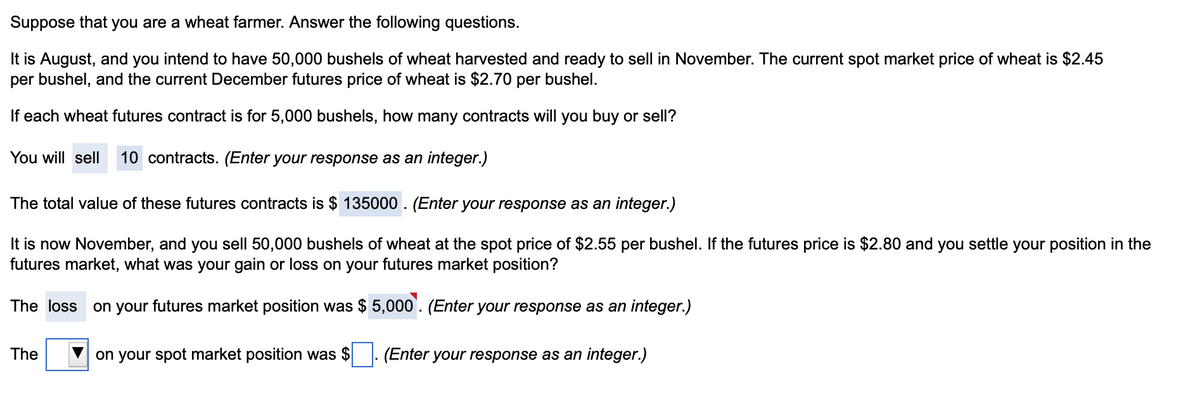 Suppose that you are a wheat farmer. Answer the following questions.
It is August, and you intend to have 50,000 bushels of wheat harvested and ready to sell in November. The current spot market price of wheat is $2.45
per bushel, and the current December futures price of wheat is $2.70 per bushel.
If each wheat futures contract is for 5,000 bushels, how many contracts will you buy or sell?
You will sell 10 contracts. (Enter your response as an integer.)
The total value of these futures contracts is $135000. (Enter your response as an integer.)
It is now November, and you sell 50,000 bushels of wheat at the spot price of $2.55 per bushel. If the futures price is $2.80 and you settle your position in the
futures market, what was your gain or loss on your futures market position?
The loss on your futures market position was $5,000. (Enter your response as an integer.)
on your spot market position was $ (Enter your response as an integer.)
The