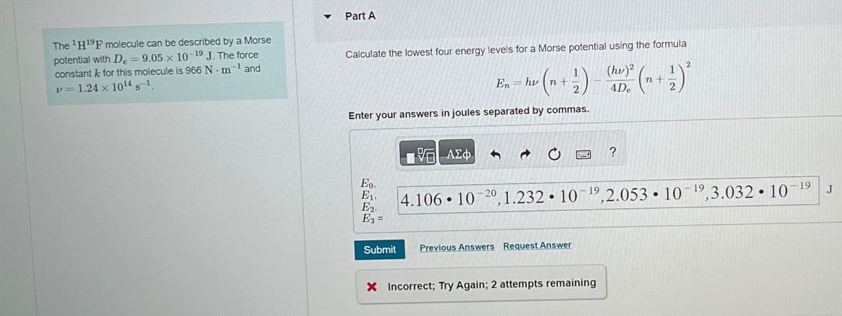 The ¹H¹9F molecule can be described by a Morse
potential with De = 9.05 x 10-19 J. The force
constant k for this molecule is 966 N-m-¹ and
v = 1.24 x 10¹4 S-1.
Part A
Calculate the lowest four energy levels for a Morse potential using the formula
(hu)2 ² + + 72) ²
4De
( n + 1/2 )
Enter your answers in joules separated by commas.
Eo,
E1,
E2,
E3 =
Submit
15.ΑΣΦ.
En hv
●
=
- 19
4.106 10-20, 1.232 10 ¹9,2.053 10 ¹9,3.032.10-¹9 J
●
●
Previous Answers Request Answer
?
X Incorrect; Try Again; 2 attempts remaining