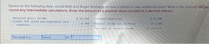 Based on the following data, would Beth and Roger Simmons receive a refund or owe additional taxes? What is the amount? (Dino
round any intermediate calculations. Enter the amount as a positive value rounded to 2 decimal places.)
Adjusted gross income
Credit for child and dependent care
expenses
The result is a
refund
of
$ 56,520
$780
Standard deduction
Federal income tax withheld
Tax rate on taxable income
$ 24,000
$7,346
15 percent